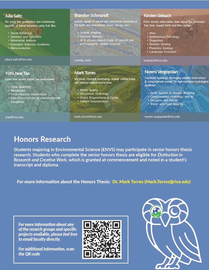 For more information about any  of the resarch groups and specific  projects available, please feel free  to email faculty directly.  For additional information, scan  the QR code  Honors Research Students majoring in Environmental Science (ENVS) may participate in senior honors thesis  research. Students who complete the senior honors thesis are eligible for Distinction in  Research and Creative Work, which is granted at commencement and noted in a student’s  transcript and diploma. For more information about the Honors Thesis: Dr. Mark Torres (Mark.Torres@rice.edu) Mark Torres We study chemical weathering, organic carbon burial,  and microbe-mineral interactions. • Water Quality • Catchment Hydrology • Global Biogeochemical Cycles • Carbon Sequestration mark.torres@rice.edu Brandon Schmandt Seismic signals of natural and mechanical processes of  the Earth and environment (rivers, sea ice, etc.) • Seismic imaging • Volcanic hazards • AI & physics-based study of natural and  anthropogenic seismic sources coming soon Yizhi Jane Tao Learn how viruses impact the environment • Coral bleaching • Nematodes • Virus infection mechanisms • Function/structure of macromolecular   complexes ytao@rice.edu Noemi Vergopolan Terrestrial hydrology, leveraging satellite observations  & computational models for high-resolution hydrological  prediction • Earth System & Climate Modeling • Computational Hydrology and AI • Droughts and Floods  • Water and Food Security noemi.vergopolan@rice.edu J