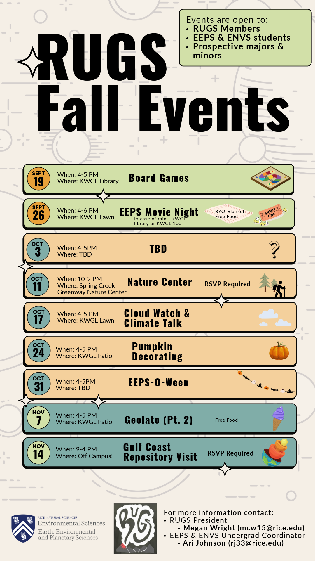RUGS Fall events: Events are open to: -rugs members - eeps & ENVS students -prospective majors and minors. Sept 19- when:4-5 pm, where: kwgl  library Board games. Sept 26 When: 4-6 p Where: kwgl lawn (inclement weather plan = kwgl 100 or library Oct 3 (TBD) Oct 11 When: 9-2 Where: Spring Creek Greenway Nature Center (Nature Center Visit - RSVP Recquired) Oct 17 When:4-5 p Where: kwgl lawn (Cloud watch & Climate Talk) Oct 24 When: 4-5 Where: kwgl patio (Pumpkin Decorating) Oct 31 When: 4-5 pm where: tbd (EEPS - O-Ween) Nov 7 When:4-5 pm where: KWGL patio Geolato (Part 2) Nov 14 When: 9-4 p Where: Off campusGulf Coast Repository Visit (RSVP Recquired)